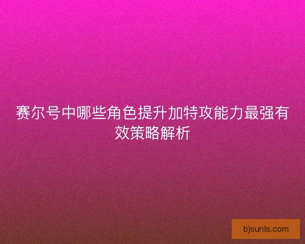 赛尔号中哪些角色提升加特攻能力最强有效策略解析