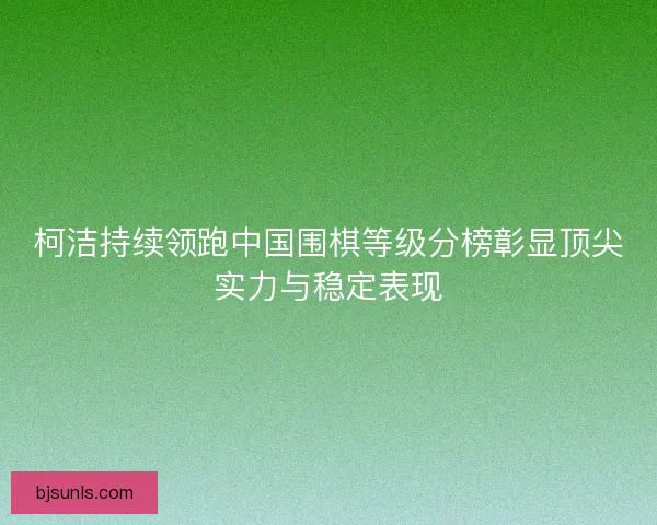 柯洁持续领跑中国围棋等级分榜彰显顶尖实力与稳定表现