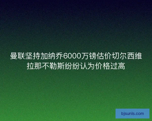 曼联坚持加纳乔6000万镑估价切尔西维拉那不勒斯纷纷认为价格过高