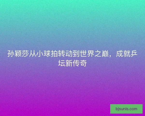 孙颖莎从小球拍转动到世界之巅，成就乒坛新传奇