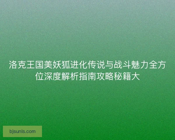 洛克王国美妖狐进化传说与战斗魅力全方位深度解析指南攻略秘籍大
