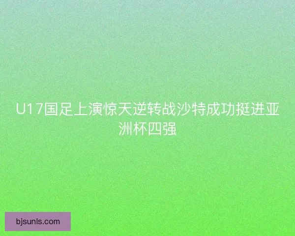 U17国足上演惊天逆转战沙特成功挺进亚洲杯四强