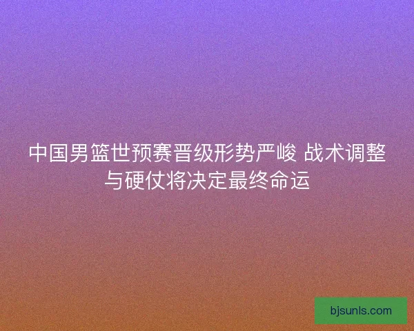 中国男篮世预赛晋级形势严峻 战术调整与硬仗将决定最终命运