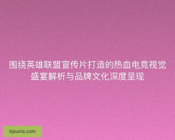 围绕英雄联盟宣传片打造的热血电竞视觉盛宴解析与品牌文化深度呈现