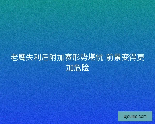 老鹰失利后附加赛形势堪忧 前景变得更加危险