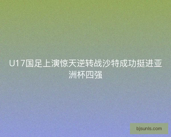 U17国足上演惊天逆转战沙特成功挺进亚洲杯四强