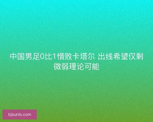 中国男足0比1惜败卡塔尔 出线希望仅剩微弱理论可能