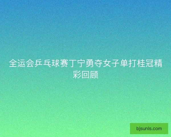 全运会乒乓球赛丁宁勇夺女子单打桂冠精彩回顾