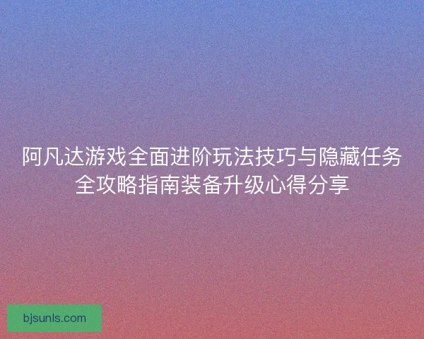 阿凡达游戏全面进阶玩法技巧与隐藏任务全攻略指南装备升级心得分享