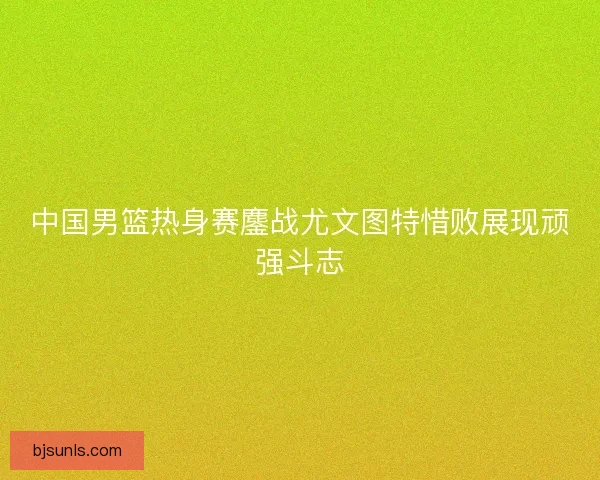 中国男篮热身赛鏖战尤文图特惜败展现顽强斗志