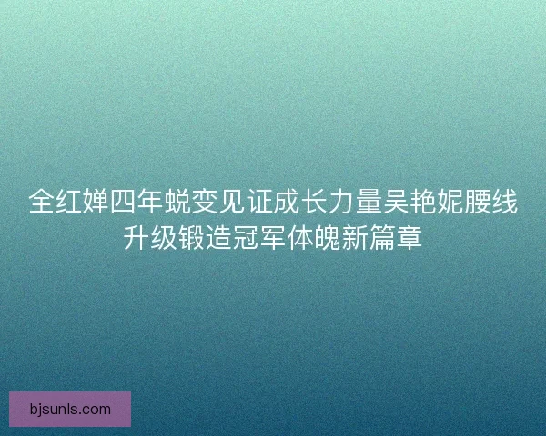 全红婵四年蜕变见证成长力量吴艳妮腰线升级锻造冠军体魄新篇章