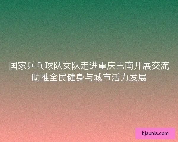国家乒乓球队女队走进重庆巴南开展交流助推全民健身与城市活力发展