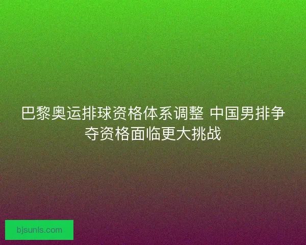 巴黎奥运排球资格体系调整 中国男排争夺资格面临更大挑战