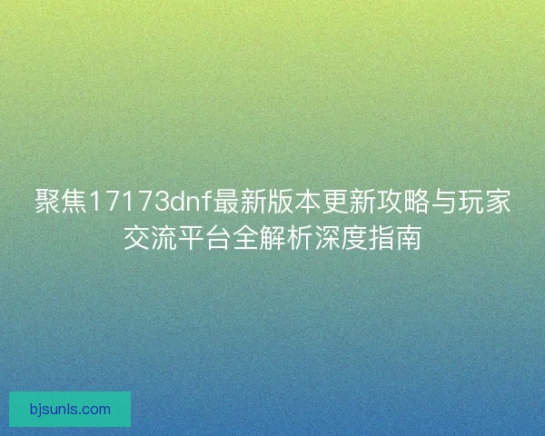 聚焦17173dnf最新版本更新攻略与玩家交流平台全解析深度指南