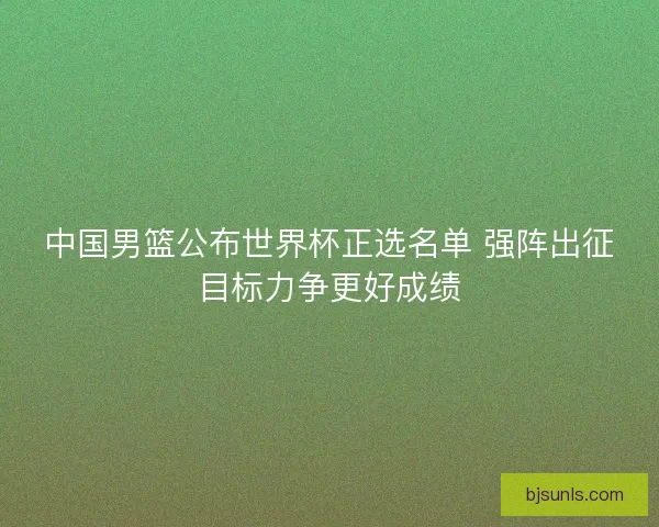 中国男篮公布世界杯正选名单 强阵出征目标力争更好成绩