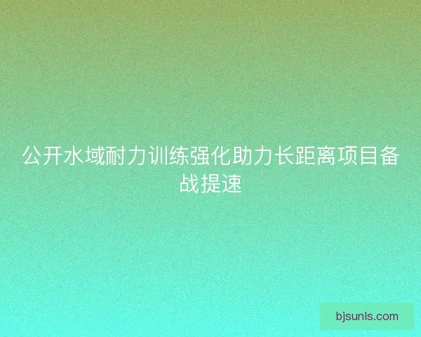 公开水域耐力训练强化助力长距离项目备战提速