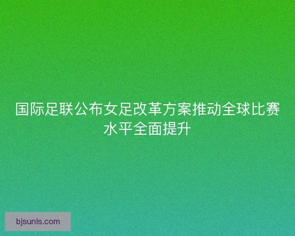 国际足联公布女足改革方案推动全球比赛水平全面提升